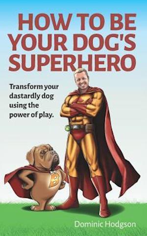 How To Be Your Dog's Superhero: Transform Your Dastardly Dog Using the Power of Play