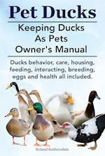 Pet Ducks. Keeping Ducks as Pets Owner's Manual. Ducks Behavior, Care, Housing, Feeding, Interacting, Breeding, Eggs and Health All Included.
