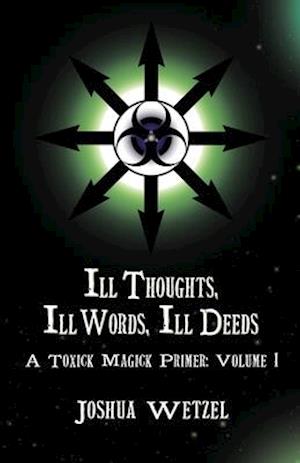 Ill Thoughts, Ill Words, Ill Deeds: A Toxick Magick Primer: Volume 1