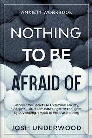 Anxiety Workbook: NOTHING TO BE AFRAID OF - Discover the Secrets To Overcome Anxiety, Conquer Fear, & Eliminate Negative Thoughts By Developing A Habi