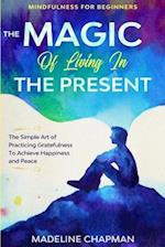 Mindfulness For Beginners: THE MAGIC OF LIVING IN THE PRESENT - The Simple Art of Practicing Gratefulness To Achieve Happiness and Peace 