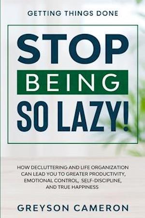 Getting Things Done: STOP BEING SO LAZY! - How Decluttering and Life Organization Can Lead You To Greater Productivity, Emotional Control, Self-Discip