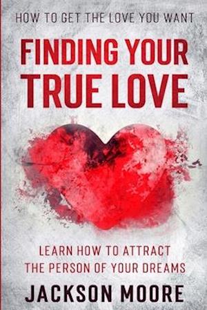 How To Get The Love You Want: Finding Your True Love - Learn How To Attract The Person Of Your Dreams