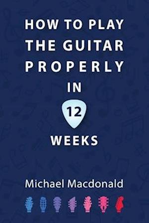 How To Play The Guitar Properly In 12 Weeks: The Definitive Starter Book