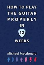 How To Play The Guitar Properly In 12 Weeks: The Definitive Starter Book 