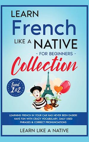 Learn French Like a Native for Beginners Collection - Level 1 & 2: Learning French in Your Car Has Never Been Easier! Have Fun with Crazy Vocabula