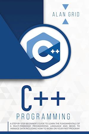 C++ PROGRAMMING: A STEP-BY-STEP BEGINNER'S GUIDE TO LEARN THE FUNDAMENTALS OF A MULTI-PARADIGM PROGRAMMING LANGUAGE AND BEGIN TO MANAGE DATA INCLUDING