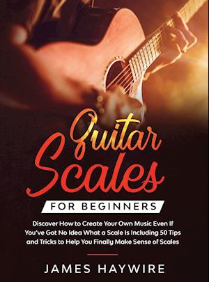 Guitar Scales for Beginners Discover How to Create Your Own Music Even If You've Got No Idea What a Scale Is, Including 50 Tips and Tricks to Help You