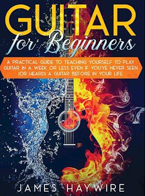 Guitar for Beginners A Practical Guide To Teaching Yourself To Play Guitar In A Week Or Less Even If You've Never Seen (Or Heard) A Guitar Before In