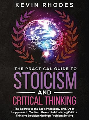 The Practical Guide to Stoicism and Critical Thinking: The Secrets to the Stoic Philosophy and Art of Happiness in Modern Life and to Mastering Critic