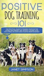 Positive Dog Training 101 : The Practical Guide to Training Your Dog the Loving and Friendly Way Without Causing your Dog Stress or Harm Using Positiv