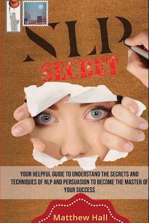 NLP Secrets: Your Helpful Guide To Understand The Secrets And Techniques Of NLP And Persuasion To Become The Master Of Your Success