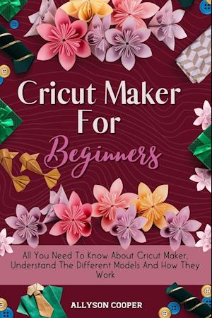 Cricut Maker For Beginners: All You Need To Know About Cricut Maker, Understand The Different Models And How They Work