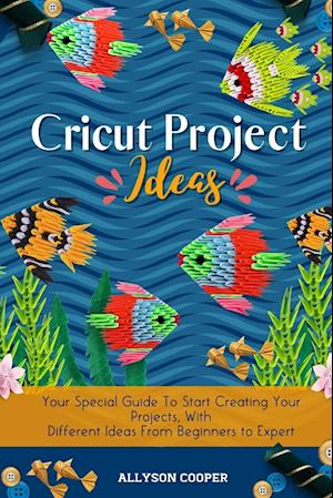 Cricut Project Ideas: Your Special Guide To Start Creating Your Projects, With Different Ideas From Beginners to Expert