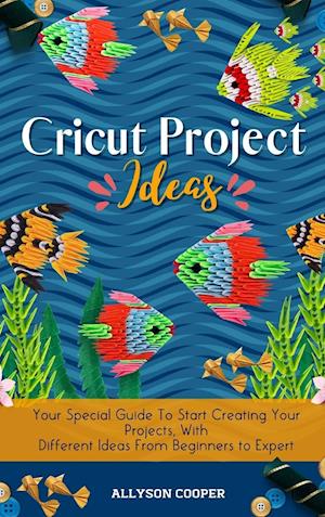 Cricut Project Ideas: Your Special Guide To Start Creating Your Projects, With Different Ideas From Beginners to Expert