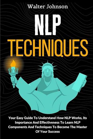 NLP Techniques: Your Easy Guide To Understand How NLP Works, Its Importance And Effectiveness To Learn NLP Components And Techniques To Become The Mas