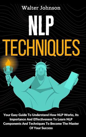 NLP Techniques: Your Easy Guide To Understand How NLP Works, Its Importance And Effectiveness To Learn NLP Components And Techniques To Become The Mas