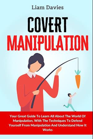 Covert Manipulation: Your Great Guide To Learn All About The World Of Manipulation, With The Techniques To Defend Yourself From Manipulation And Under