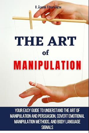 The Art of Manipulation: Your Easy Guide To Understand The Art Of Manipulation And Persuasion, Covert Emotional Manipulation Methods, And Body Languag