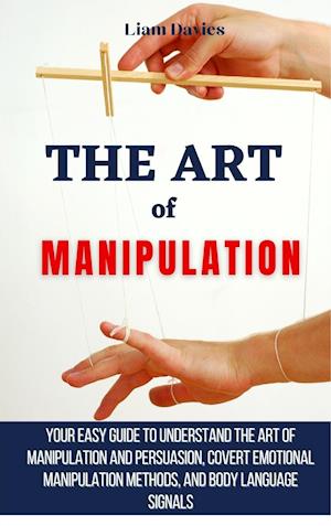 The Art of Manipulation: Your Easy Guide To Understand The Art Of Manipulation And Persuasion, Covert Emotional Manipulation Methods, And Body Languag