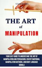 The Art of Manipulation: Your Easy Guide To Understand The Art Of Manipulation And Persuasion, Covert Emotional Manipulation Methods, And Body Languag