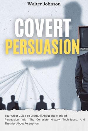 Covert Persuasion: Your Great Guide To Learn All About The World Of Persuasion, With The Complete History, Techniques, And Theories About Persuasion