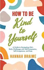 How to Be Kind to Yourself: A Guide to Navigating Life's Daily Challenges with Self-Compassion, Self-Acceptance, and Ease 