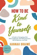 How to Be Kind to Yourself [LARGE PRINT EDITION]: A Guide to Navigating Life's Daily Challenges with Self-Compassion, Self-Acceptance, and Ease 