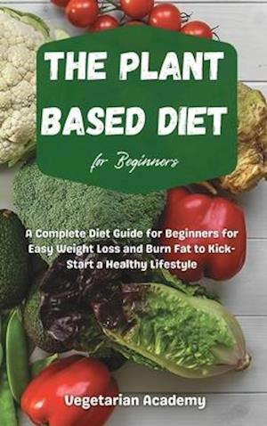 The Plant Based Diet For Beginners: A Complete Diet Guide for Beginners for Easy Weight Loss and Burn Fat to Kick-Start a Healthy Lifestyle