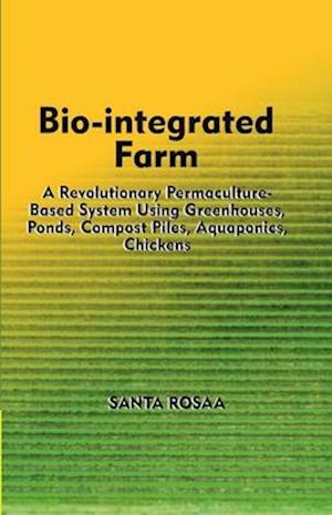 Bio-Integrated Farm: A Revolutionary Permaculture-Based System Using Greenhouses, Ponds, Compost Piles, Aquaponics, Chickens