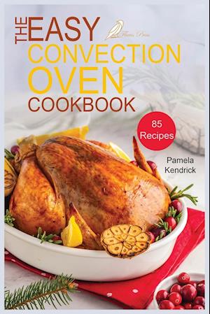 The Easy Convection Oven Cookbook: 85 Easy, Quick & Delicious Recipes For Any Convection Oven. | Roast, Grill And Bake For Beginners.