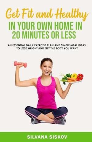 Get Fit and Healthy in Your Own Home in 20 Minutes or Less: An Essential Daily Exercise Plan and Simple Meal Ideas to Lose Weight and Get the Body You