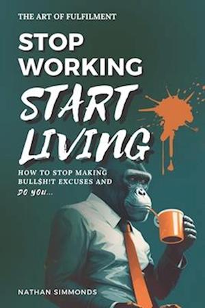 STOP WORKING START LIVING: How to stop making bullsh!t excuses and do you