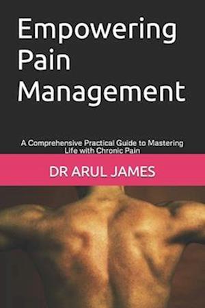 Empowering Pain Management : A Comprehensive Practical Guide to Mastering Life with Chronic Pain