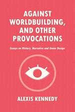 AGAINST WORLDBUILDING, AND OTHER PROVOCATIONS: Essays on History, Narrative, and Game Design 
