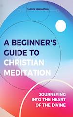 A Beginner's Guide To Christian Meditation : Journeying into the Heart of the Divine
