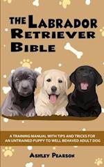 The Labrador Retriever Bible - A Training Manual With Tips and Tricks For An Untrained Puppy To Well Behaved Adult Dog 