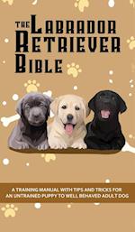 The Labrador Retriever Bible - A Training Manual With Tips and Tricks For An Untrained Puppy To Well Behaved Adult Dog 