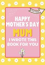 Happy Mother's Day Mum - I Wrote This Book For You : The Mother's Day Gift Book Created For Kids 