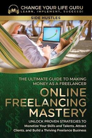 Online Freelancing Mastery The Ultimate Guide to Making Money as a Freelancer-Unlock Proven Strategies to Monetize Your Skills and Talents, Attract Cl