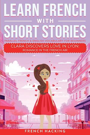 Learn French With Short Stories - Parallel French & English Vocabulary for Beginners. Clara Discovers Love in Lyon