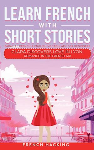 Learn French With Short Stories - Parallel French & English Vocabulary for Beginners. Clara Discovers Love in Lyon