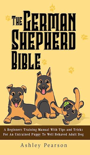 The German Shepherd Bible - A Beginners Training Manual With Tips and Tricks For An Untrained Puppy To Well Behaved Adult Dog