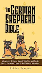 The German Shepherd Bible - A Beginners Training Manual With Tips and Tricks For An Untrained Puppy To Well Behaved Adult Dog 