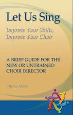 Let Us Sing: Improve Your Skills, Improve Your Choir - A Brief Guide for the New or Untrained Choir Director 