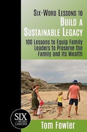 Six-Word Lessons To Build a Sustainable Legacy: 100 Lessons to Equip Family Leaders to Preserve the Family and its Wealth