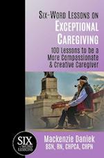 Six-Word Lessons on Exceptional Caregiving: 100 Lessons to be A More Compassionate & Creative Caregiver 
