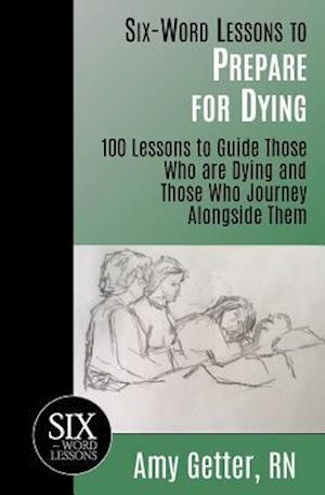 Six-Word Lessons to Prepare for Dying: 100 Lessons to Guide Those Who are Dying and Those Who Journey Alongside Them