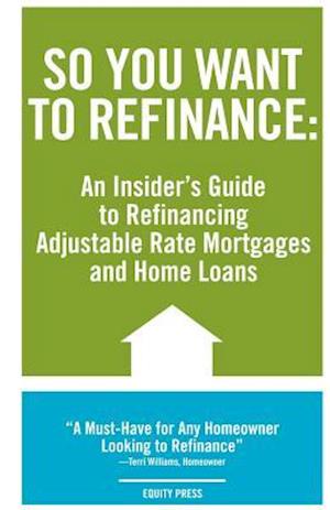 So You Want to Refinance: An Insiders Guide to Refinancing Adjustable Rate Mortgages and Home Loans