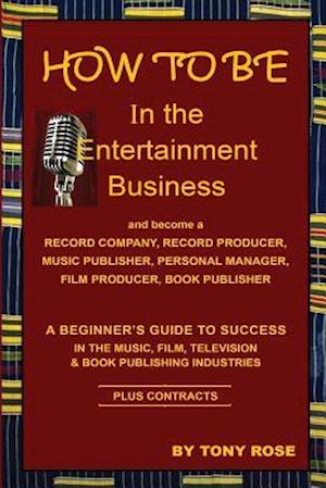 How to Be in the Entertainment Business - A Beginner's Guide to Success in the Music, Film, Television and Book Publishing Industries